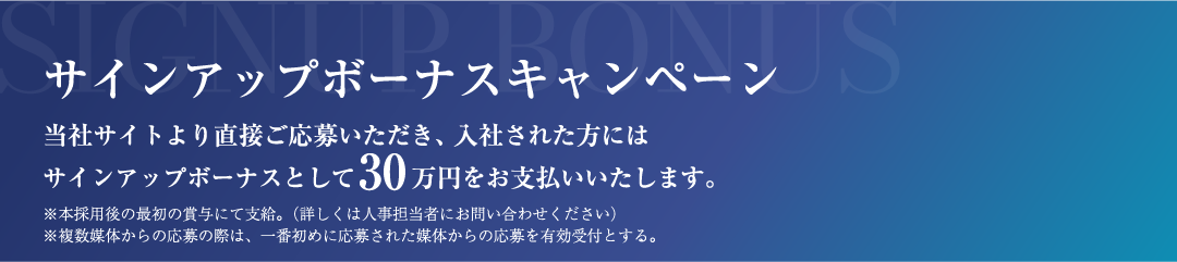 サインアップボーナスキャンペーン 当社より直接ご応募いただき、入社された方にはサインアップボーナスとして30万円をお支払いいたします。※本採用後の最初の賞与にて支給。(詳しくは人事担当者にお問い合わせください) ※複数媒体からの応募の際は、一番初めに応募された媒体からの応募を有効とする。